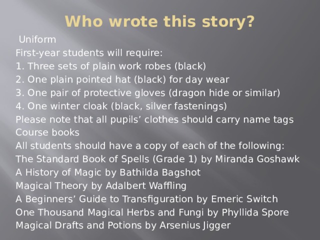 Who wrote this story?    Uniform First-year students will require: 1. Three sets of plain work robes (black) 2. One plain pointed hat (black) for day wear 3. One pair of protective gloves (dragon hide or similar) 4. One winter cloak (black, silver fastenings) Please note that all pupils’ clothes should carry name tags Course books All students should have a copy of each of the following: The Standard Book of Spells (Grade 1) by Miranda Goshawk A History of Magic by Bathilda Bagshot Magical Theory by Adalbert Waffling A Beginners’ Guide to Transfiguration by Emeric Switch One Thousand Magical Herbs and Fungi by Phyllida Spore Magical Drafts and Potions by Arsenius Jigger  