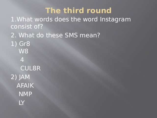 The third round   1.What words does the word Instagram consist of? 2. What do these SMS mean? 1) Gr8  W8  4   CUL8R 2) JAM  AFAIK  NMP  LY