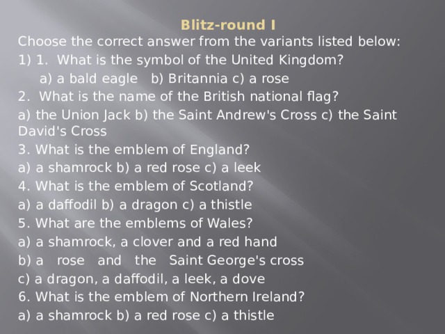 Blitz-round I   Choose the correct answer from the variants listed below: 1) 1. What is the symbol of the United Kingdom?  a) a bald eagle b) Britannia c) a rose 2. What is the name of the British national flag? a) the Union Jack b) the Saint Andrew's Cross c) the Saint David's Cross 3. What is the emblem of England? a) a shamrock b) a red rose c) a leek 4. What is the emblem of Scotland? a) a daffodil b) a dragon c) a thistle 5. What are the emblems of Wales? a) a shamrock, a clover and a red hand b) a rose and the Saint George's cross  c) a dragon, a daffodil, a leek, a dove 6. What is the emblem of Northern Ireland? a) a shamrock b) a red rose c) a thistle  