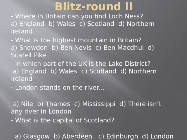 Blitz-round II - Where in Britain can you find Loch Ness?  a) England b) Wales c) Scotland d) Northern Ireland - What is the highest mountain in Britain?  a) Snowdon b) Ben Nevis c) Ben Macdhui d) Scafell Pike - In which part of the UK is the Lake District?  a) England b) Wales c) Scotland d) Northern Ireland - London stands on the river...  a) Nile b) Thames c) Mississippi d) There isn’t any river in London - What is the capital of Scotland?  a) Glasgow b) Aberdeen c) Edinburgh d) London