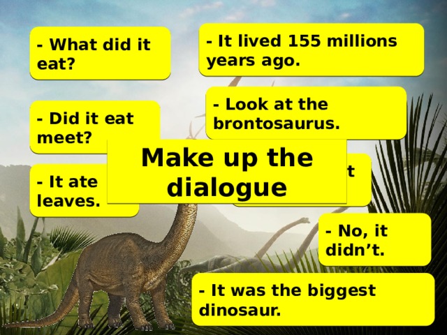 - It lived 155 millions years ago. - What did it eat? - Look at the brontosaurus. - Did it eat meet? Make up the dialogue - When did it live? - It ate leaves. - No, it didn’t. - It was the biggest dinosaur.