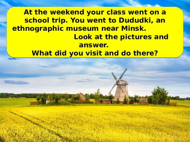 At the weekend your class went on a school trip. You went to Dududki, an ethnographic museum near Minsk. Look at the pictures and answer. What did you visit and do there?