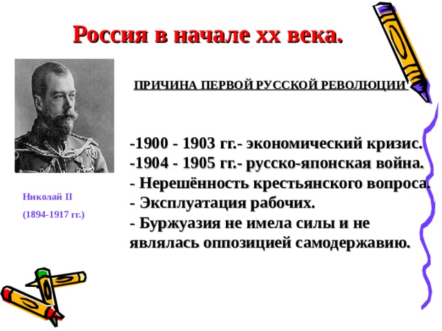 Россия в начале хх века.  ПРИЧИНА ПЕРВОЙ РУССКОЙ РЕВОЛЮЦИИ   -1900 - 1903 гг.- экономический кризис. -1904 - 1905 гг.- русско-японская война. - Нерешённость крестьянского вопроса. - Эксплуатация рабочих. - Буржуазия не имела силы и не являлась оппозицией самодержавию. Николай II (1894-1917 гг.)