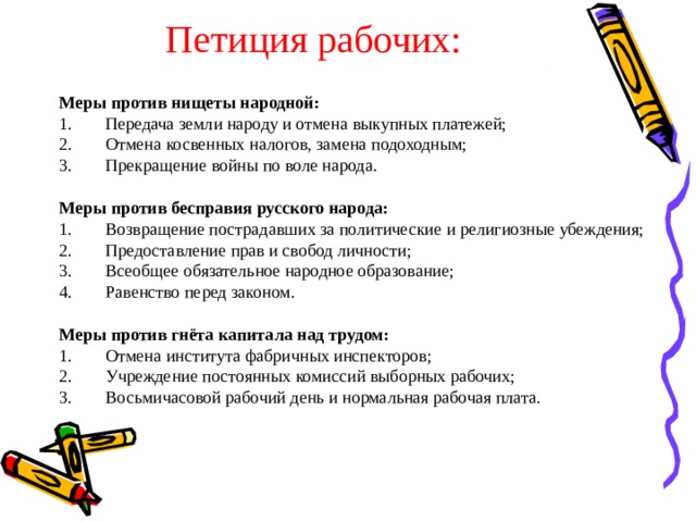 Петиция рабочих: Меры против нищеты народной: Передача земли народу и отмена выкупных платежей; Отмена косвенных налогов, замена подоходным; Прекращение войны по воле народа. Меры против бесправия русского народа: Возвращение пострадавших за политические и религиозные убеждения; Предоставление прав и свобод личности; Всеобщее обязательное народное образование; Равенство перед законом. Меры против гнёта капитала над трудом: