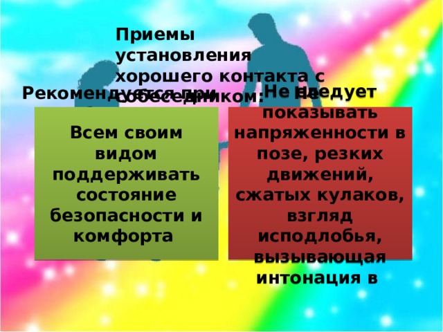 Приемы установления хорошего контакта с собеседником: Рекомендуется при общении: Не рекомендуется: Всем своим видом поддерживать состояние безопасности и комфорта Не следует показывать напряженности в позе, резких движений, сжатых кулаков, взгляд исподлобья, вызывающая интонация в