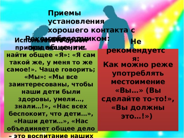 Приемы установления хорошего контакта с собеседником: Рекомендуется при общении: Не рекомендуется: Как можно реже употреблять местоимение «Вы…» (Вы сделайте то-то!», «Вы должны это…!») Использовать прием присоединения, т.е. найти общее «Я»: «Я сам такой же, у меня то же самое!». Чаще говорить; «Мы»: «Мы все заинтересованы, чтобы наши дети были здоровы, умели…, знали…!», «Нас всех беспокоит, что дети…», «Наши дети…», «Нас объединяет общее дело – это воспитание наших с вами детей!»