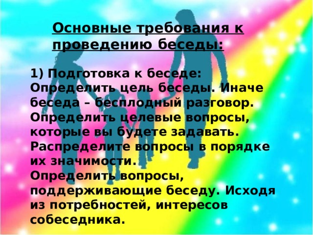 Основные требования к проведению беседы: Подготовка к беседе: Определить цель беседы. Иначе беседа – бесплодный разговор. Определить целевые вопросы, которые вы будете задавать. Распределите вопросы в порядке их значимости. Определить вопросы, поддерживающие беседу. Исходя из потребностей, интересов собеседника.