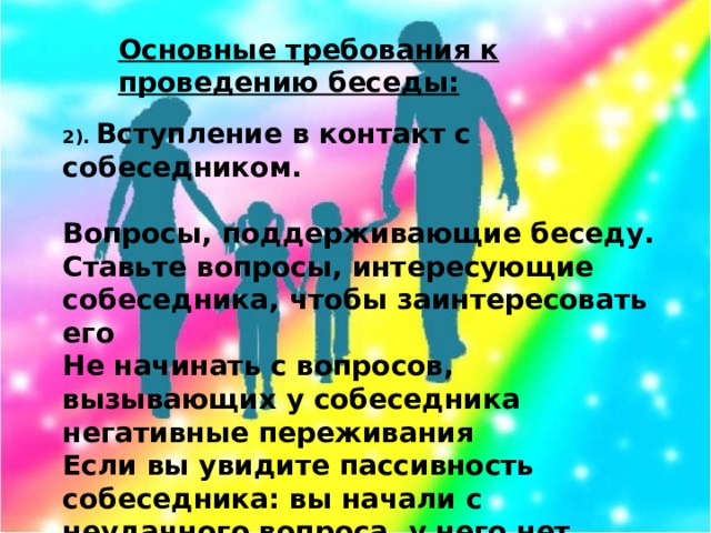 Основные требования к проведению беседы: 2). Вступление в контакт с собеседником.   Вопросы, поддерживающие беседу. Ставьте вопросы, интересующие собеседника, чтобы заинтересовать его Не начинать с вопросов, вызывающих у собеседника негативные переживания Если вы увидите пассивность собеседника: вы начали с неудачного вопроса, у него нет настроения, взяли не тот тон, угодили в больное место – постарайтесь сразу исправить ошибку – будьте активно-внимательными.