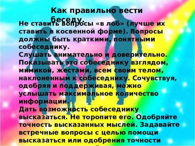 Как правильно вести беседу.   Не ставить вопросы «в лоб» (лучше их ставить в косвенной форме). Вопросы должны быть краткими, понятными собеседнику. Слушать внимательно и доверительно. Показывать это собеседнику взглядом, мимикой, жестами, всем своим телом, наклоненным к собеседнику. Сочувствуя, одобряя и поддерживая, можно услышать максимальное количество информации. Дать возможность собеседнику высказаться. Не торопите его. Одобряйте точность высказанных мыслей. Задавайте встречные вопросы с целью помощи высказаться или одобрения точности высказанных мыслей. Не прерывать высказывания собеседника. Собеседник всегда говорит о значимых для него вещах. Помните! При прерывании беседы утрачивается контакт, и важная информация может быть утеряна.