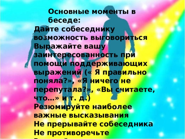 Основные моменты в беседе:   Дайте собеседнику возможность выговориться Выражайте вашу заинтересованность при помощи поддерживающих выражений (« Я правильно поняла?», «Я ничего не перепутала?», «Вы считаете, что…» и т. д.) Резюмируйте наиболее важные высказывания Не прерывайте собеседника Не противоречьте Задавайте вопросы