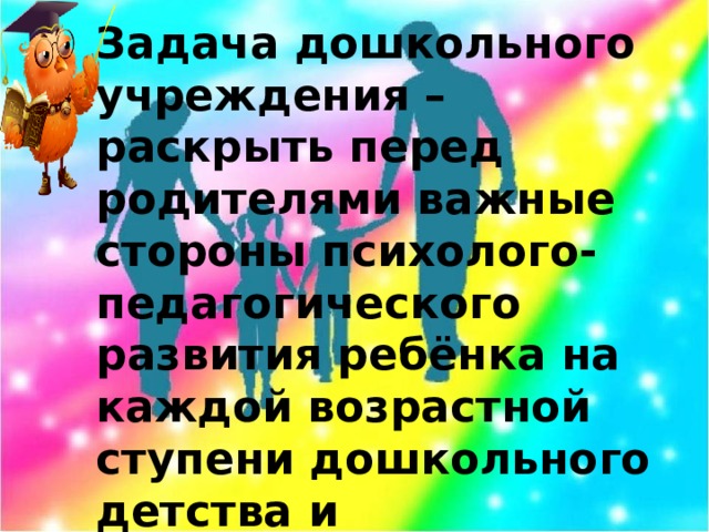 Задача дошкольного учреждения – раскрыть перед родителями важные стороны психолого-педагогического развития ребёнка на каждой возрастной ступени дошкольного детства и порекомендовать соответствующие приёмы воспитания.