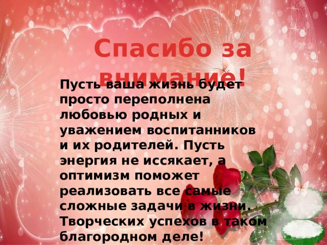 Спасибо за внимание! Пусть ваша жизнь будет просто переполнена любовью родных и уважением воспитанников и их родителей. Пусть энергия не иссякает, а оптимизм поможет реализовать все самые сложные задачи в жизни. Творческих успехов в таком благородном деле!