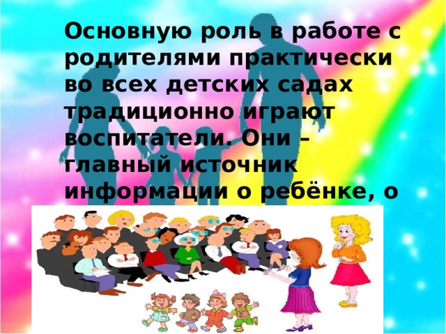 Основную роль в работе с родителями практически во всех детских садах традиционно играют воспитатели. Они – главный источник информации о ребёнке, о деятельности учреждения, от них родители получают психолого-педагогическую информацию