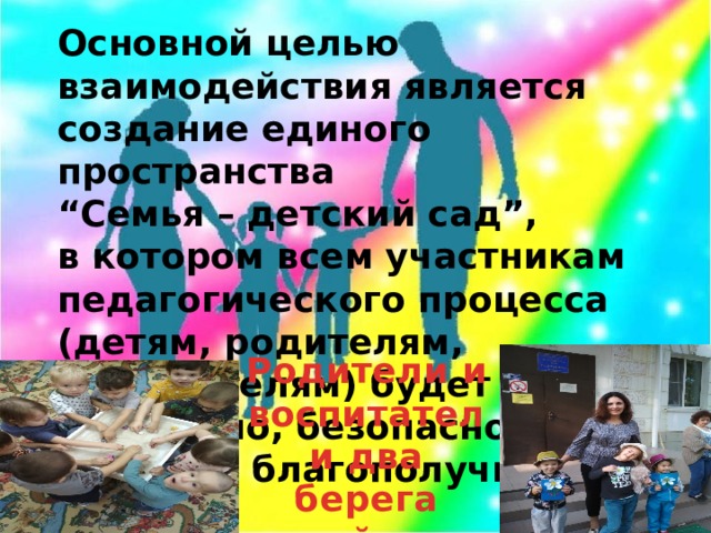 Основной целью взаимодействия является создание единого пространства  “Семья – детский сад”,  в котором всем участникам педагогического процесса (детям, родителям, воспитателям) будет уютно, интересно, безопасно, полезно, благополучно.   Родители и воспитатели два берега одной реки