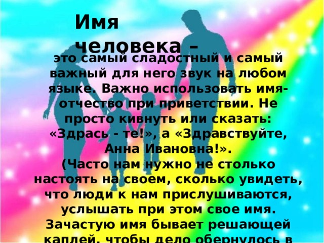 Имя человека – это самый сладостный и самый важный для него звук на любом языке. Важно использовать имя-отчество при приветствии. Не просто кивнуть или сказать: «Здрась - те!», а «Здравствуйте, Анна Ивановна!». (Часто нам нужно не столько настоять на своем, сколько увидеть, что люди к нам прислушиваются, услышать при этом свое имя. Зачастую имя бывает решающей каплей, чтобы дело обернулось в нашу пользу).