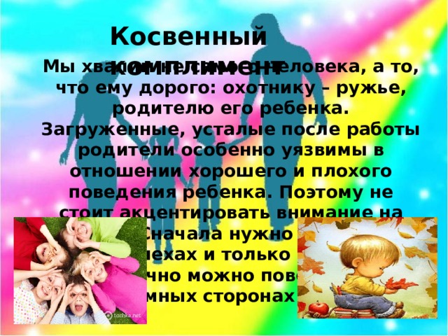 Косвенный комплимент Мы хвалим не самого человека, а то, что ему дорого: охотнику – ружье, родителю его ребенка. Загруженные, усталые после работы родители особенно уязвимы в отношении хорошего и плохого поведения ребенка. Поэтому не стоит акцентировать внимание на плохом. Сначала нужно рассказать об успехах и только в конце тактично можно поведать о проблемных сторонах ребенка.