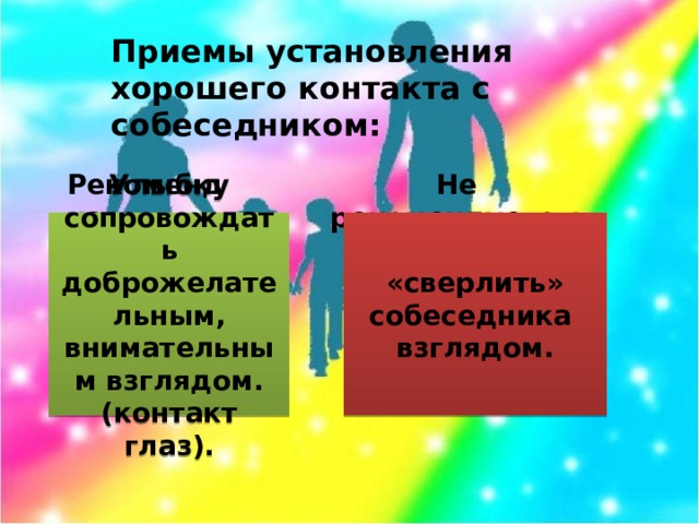 Приемы установления хорошего контакта с собеседником: Рекомендуется Не рекомендуется: Улыбку сопровождать доброжелательным, внимательным взглядом. (контакт глаз). «сверлить» собеседника взглядом.