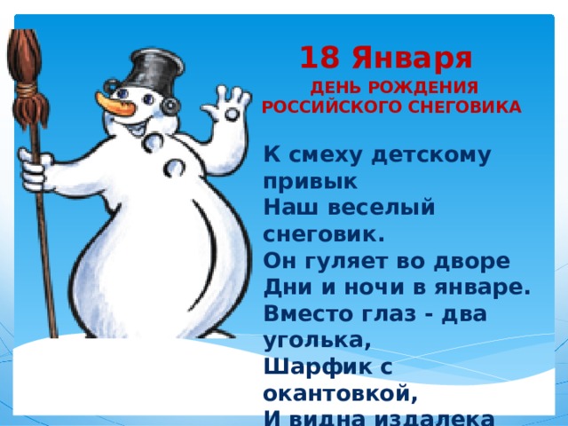 18 Января   ДЕНЬ РОЖДЕНИЯ РОССИЙСКОГО СНЕГОВИКА К смеху детскому привык  Наш веселый снеговик.  Он гуляет во дворе  Дни и ночи в январе.  Вместо глаз - два уголька,  Шарфик с окантовкой,  И видна издалека Рыжая морковка.