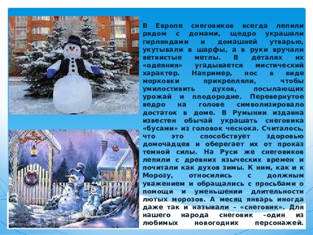 В Европе снеговиков всегда лепили рядом с домами, щедро украшали гирляндами и домашней утварью, укутывали в шарфы, а в руки вручали ветвистые метлы. В деталях их «одеяния» угадывается мистический характер. Например, нос в виде морковки прикрепляли, чтобы умилостивить духов, посылающих урожай и плодородие. Перевернутое ведро на голове символизировало достаток в доме. В Румынии издавна известен обычай украшать снеговика «бусами» из головок чеснока. Считалось, что это способствует здоровью домочадцев и оберегает их от проказ темной силы. На Руси же снеговиков лепили с древних языческих времен и почитали как духов зимы. К ним, как и к Морозу, относились с должным уважением и обращались с просьбами о помощи и уменьшении длительности лютых морозов. А месяц январь иногда даже так и называли – «снеговик». Для нашего народа снеговик –один из любимых новогодних персонажей.