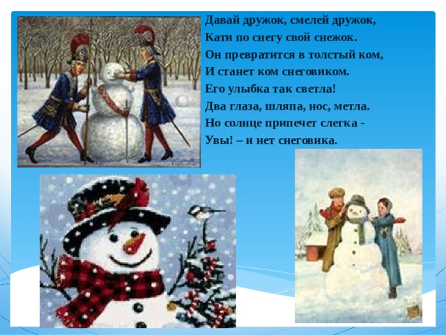 Давай дружок, смелей дружок,  Кати по снегу свой снежок.  Он превратится в толстый ком,  И станет ком снеговиком.  Его улыбка так светла!  Два глаза, шляпа, нос, метла.  Но солнце припечет слегка -  Увы! – и нет снеговика .