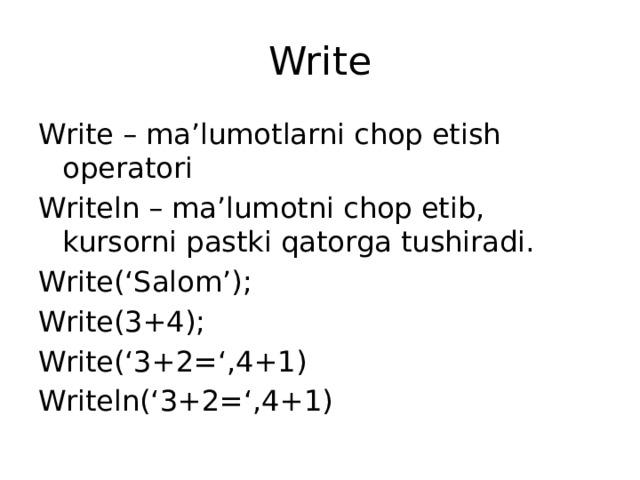 Write Write – ma’lumotlarni chop etish operatori Writeln – ma’lumotni chop etib, kursorni pastki qatorga tushiradi. Write(‘Salom’); Write(3+4); Write(‘3+2=‘,4+1) Writeln(‘3+2=‘,4+1)
