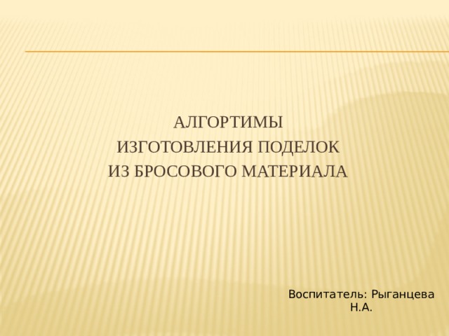 АЛГОРТИМЫ ИЗГОТОВЛЕНИЯ ПОДЕЛОК ИЗ БРОСОВОГО МАТЕРИАЛА Воспитатель: Рыганцева Н.А.