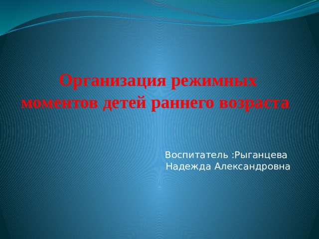 Организация режимных моментов детей раннего возраста Воспитатель :Рыганцева Надежда Александровна