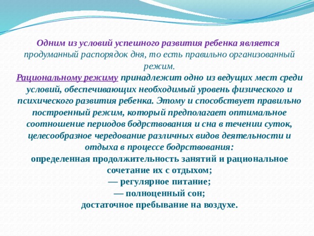 Одним из условий успешного развития ребенка является    продуманный распорядок дня, то есть правильно организованный режим.  Рациональному режиму  принадлежит одно из ведущих мест среди условий, обеспечивающих необходимый уровень физического и психического развития ребенка. Этому и способствует правильно построенный режим, который предполагает оптимальное соотношение периодов бодрствования и сна в течении суток, целесообразное чередование различных видов деятельности и отдыха в процессе бодрствования:  определенная продолжительность занятий и рациональное сочетание их с отдыхом;  — регулярное питание;  — полноценный сон;  достаточное пребывание на воздухе.