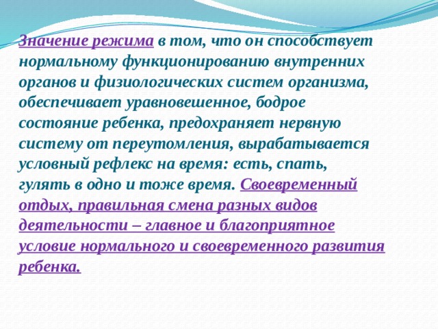 Значение режима  в том, что он способствует нормальному функционированию внутренних органов и физиологических систем организма, обеспечивает уравновешенное, бодрое состояние ребенка, предохраняет нервную систему от переутомления, вырабатывается условный рефлекс на время: есть, спать, гулять в одно и тоже время. Своевременный отдых, правильная смена разных видов деятельности – главное и благоприятное условие нормального и своевременного развития ребенка.