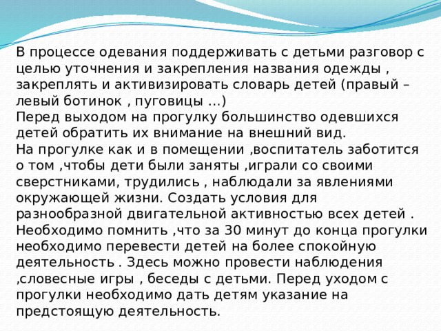 В процессе одевания поддерживать с детьми разговор с целью уточнения и закрепления названия одежды , закреплять и активизировать словарь детей (правый – левый ботинок , пуговицы …)  Перед выходом на прогулку большинство одевшихся детей обратить их внимание на внешний вид.  На прогулке как и в помещении ,воспитатель заботится о том ,чтобы дети были заняты ,играли со своими сверстниками, трудились , наблюдали за явлениями окружающей жизни. Создать условия для разнообразной двигательной активностью всех детей . Необходимо помнить ,что за 30 минут до конца прогулки необходимо перевести детей на более спокойную деятельность . Здесь можно провести наблюдения ,словесные игры , беседы с детьми. Перед уходом с прогулки необходимо дать детям указание на предстоящую деятельность.