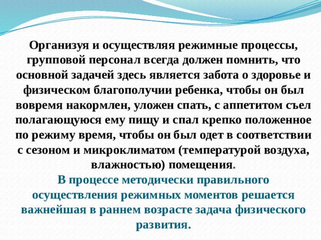 Организуя и осуществляя режимные процессы, групповой персонал всегда должен помнить, что основной задачей здесь является забота о здоровье и физическом благополучии ребенка, чтобы он был вовремя накормлен, уложен спать, с аппетитом съел полагающуюся ему пищу и спал крепко положенное по режиму время, чтобы он был одет в соответствии с сезоном и микроклиматом (температурой воздуха, влажностью) помещения .  В процессе методически правильного осуществления режимных моментов решается важнейшая в раннем возрасте задача физического развития.   