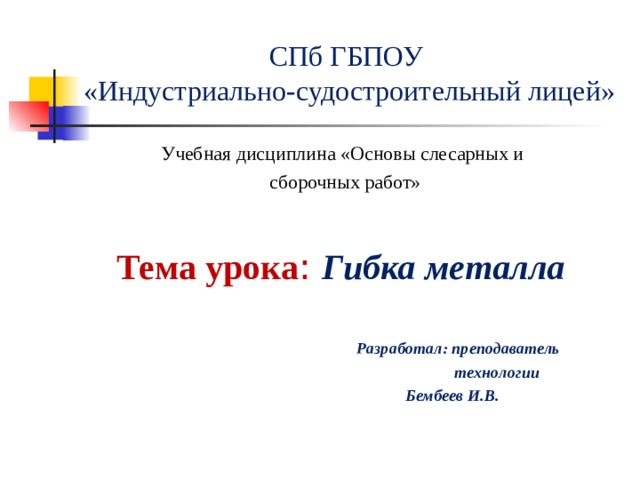 СПб ГБПОУ  «Индустриально-судостроительный лицей» Учебная дисциплина «Основы слесарных и сборочных работ» Тема урока : Гибка металла    Разработал: преподаватель  технологии  Бембеев И.В.