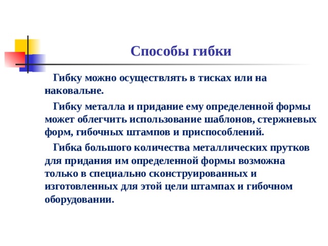 Способы гибки  Гибку можно осуществлять в тисках или на наковальне.  Гибку металла и придание ему определенной формы может облегчить использование шаблонов, стержневых форм, гибочных штампов и приспособлений.  Гибка большого количества металлических прутков для придания им определенной формы возможна только в специально сконструированных и изготовленных для этой цели штампах и гибочном оборудовании.