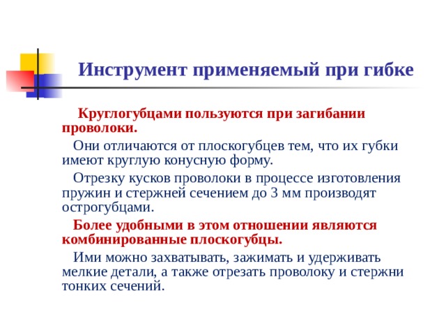 Инструмент применяемый при гибке  Круглогубцами пользуются при загибании проволоки.  Они отличаются от плоскогубцев тем, что их губки имеют круглую конусную форму.  Отрезку кусков проволоки в процессе изготовления пружин и стержней сечением до 3 мм производят острогубцами.  Более удобными  в этом отношении являются комбинированные плоскогубцы.   Ими можно захватывать, зажимать и удерживать мелкие детали, а также отрезать проволоку и стержни тонких сечений.