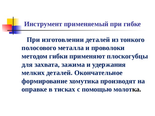 Инструмент применяемый при гибке  При изготовлении деталей из тонкого полосового металла и проволоки методом гибки применяют плоскогубцы для захвата, зажима и удержания мелких деталей. Окончательное формирование хомутика производят на оправке в тисках с помощью молот ка.