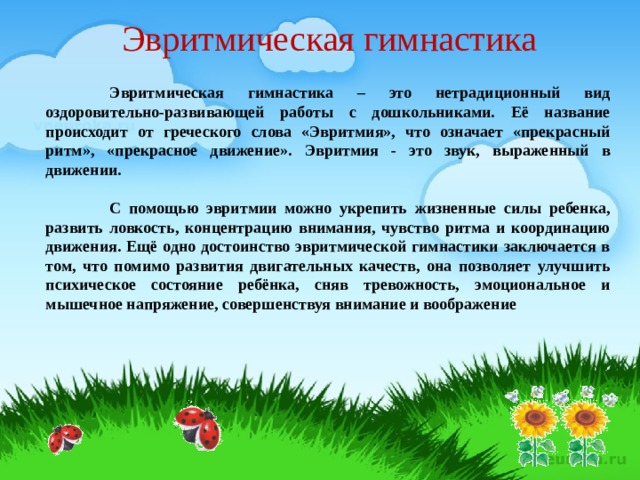 Эвритмическая гимнастика  Эвритмическая гимнастика – это нетрадиционный вид оздоровительно-развивающей работы с дошкольниками. Её название происходит от греческого слова «Эвритмия», что означает «прекрасный ритм», «прекрасное движение». Эвритмия - это звук, выраженный в движении.   С помощью эвритмии можно укрепить жизненные силы ребенка, развить ловкость, концентрацию внимания, чувство ритма и координацию движения. Ещё одно достоинство эвритмической гимнастики заключается в том, что помимо развития двигательных качеств, она позволяет улучшить психическое состояние ребёнка, сняв тревожность, эмоциональное и мышечное напряжение, совершенствуя внимание и воображение