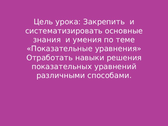 Цель урока: Закрепить и систематизировать основные знания и умения по теме «Показательные уравнения»  Отработать навыки решения показательных уравнений различными способами.