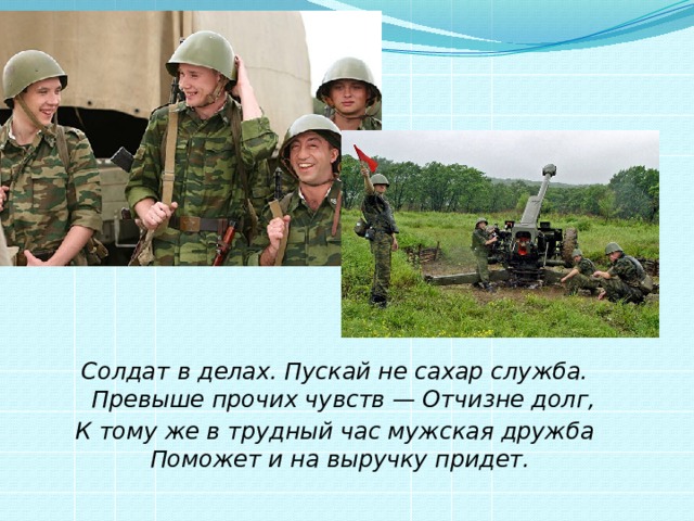 Солдат в делах. Пускай не сахар служба.  Превыше прочих чувств — Отчизне долг, К тому же в трудный час мужская дружба  Поможет и на выручку придет.