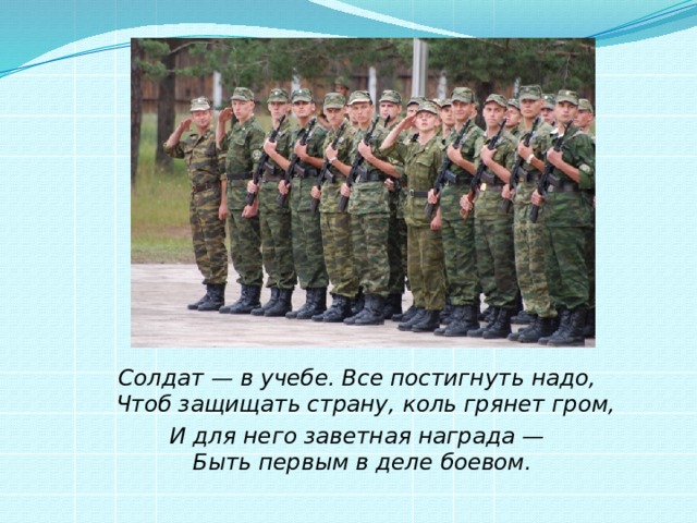 Солдат — в учебе. Все постигнуть надо,  Чтоб защищать страну, коль грянет гром, И для него заветная награда —  Быть первым в деле боевом.