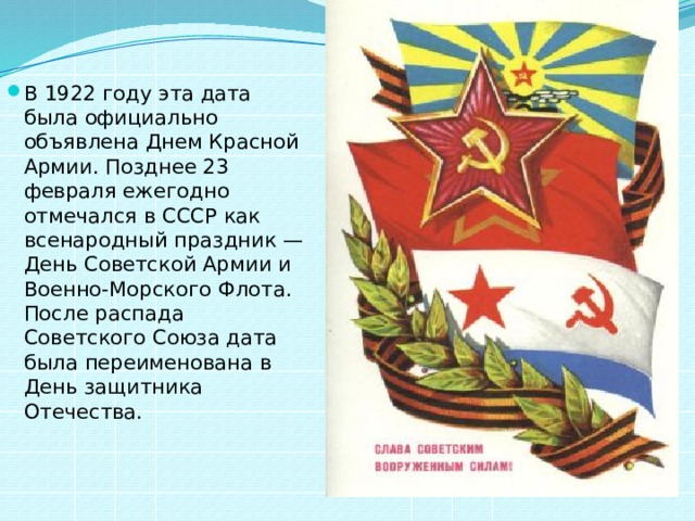 В 1922 году эта дата была официально объявлена Днем Красной Армии. Позднее 23 февраля ежегодно отмечался в СССР как всенародный праздник — День Советской Армии и Военно-Морского Флота. После распада Советского Союза дата была переименована в День защитника Отечества.