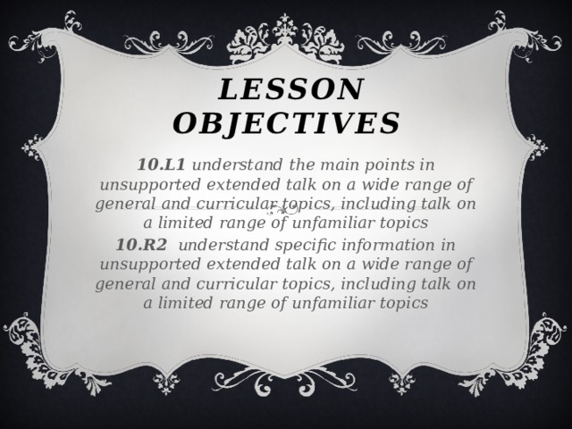 Lesson Objectives 10.L1 understand the main points in unsupported extended talk on a wide range of general and curricular topics, including talk on a limited range of unfamiliar topics 10.R2 understand specific information in unsupported extended talk on a wide range of general and curricular topics, including talk on a limited range of unfamiliar topics