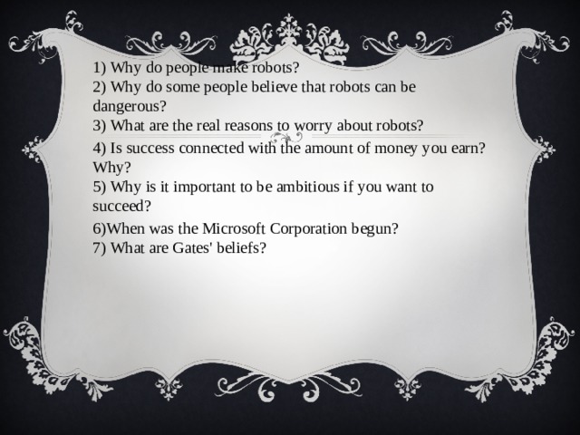 1) Why do people make robots?  2) Why do some people believe that robots can be dangerous?  3) What are the real reasons to worry about robots? 4) Is success connected with the amount of money you earn? Why?  5) Why is it important to be ambitious if you want to succeed? 6)When was the Microsoft Corporation begun?  7) What are Gates' beliefs?