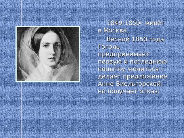 1849-1850- живёт в Москве.  Весной 1850 года Гоголь предпринимает первую и последнюю попытку жениться – делает предложение Анне Виельгорской, но получает отказ.