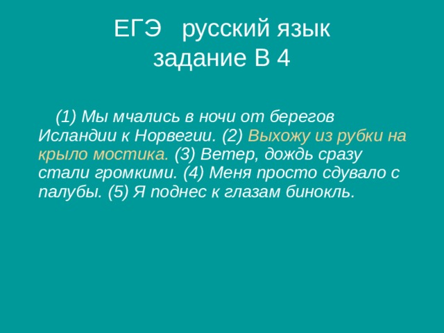 ЕГЭ русский язык  задание В 4   (1) Мы мчались в ночи от берегов Исландии к Норвегии. (2) Выхожу из рубки на крыло мостика. (3) Ветер, дождь сразу стали громкими. (4) Меня просто сдувало с палубы. (5) Я поднес к глазам бинокль.