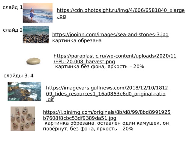 слайд 1 https://cdn.photosight.ru/img/4/606/6581840_xlarge.jpg  слайд 2 https://jooinn.com/images/sea-and-stones-3.jpg  картинка обрезана https://paraplastic.ru/wp-content/uploads/2020/11/FPU-20.008_harvest.png  картинка без фона, яркость – 20% слайды 3, 4 https://imagevars.gulfnews.com/2018/12/10/181209_tides_resources1_16a0853e6d0_original-ratio.gif  https://i.pinimg.com/originals/8b/d8/99/8bd8991925b7608f8cbc53df9389da51.jpg  картинка обрезана, оставлен один камушек, он повёрнут, без фона, яркость – 20%