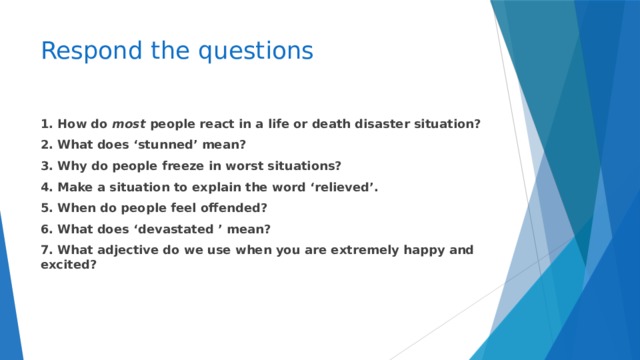 Respond the questions 1. How do most people react in a life or death disaster situation? 2. What does ‘stunned’ mean? 3. Why do people freeze in worst situations? 4. Make a situation to explain the word ‘relieved’. 5. When do people feel offended? 6. What does ‘devastated ’ mean? 7. What adjective do we use when you are extremely happy and excited?