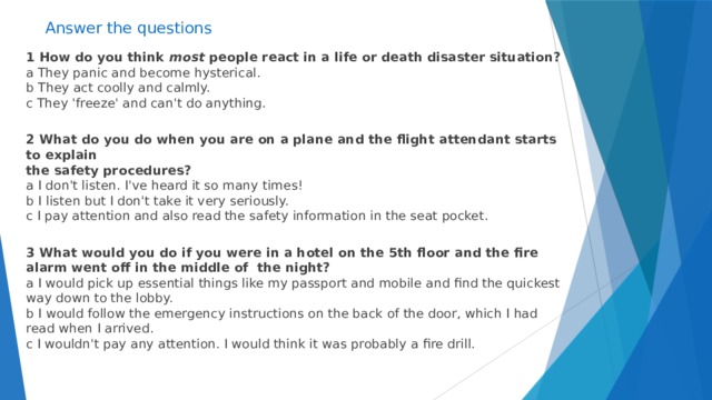 Answer the questions  1 How do you think most people react in a life or death disaster situation?  a They panic and become hysterical.  b They act coolly and calmly.  c They 'freeze' and can't do anything.  2 What do you do when you are on a plane and the flight attendant starts to explain  the safety procedures?  a I don't listen. I've heard it so many times!  b I listen but I don't take it very seriously.  c I pay attention and also read the safety information in the seat pocket.  3 What would you do if you were in a hotel on the 5th floor and the fire alarm went off in the middle of the night?  a I would pick up essential things like my passport and mobile and find the quickest way down to the lobby.  b I would follow the emergency instructions on the back of the door, which I had read when I arrived.  c I wouldn't pay any attention. I would think it was probably a fire drill.