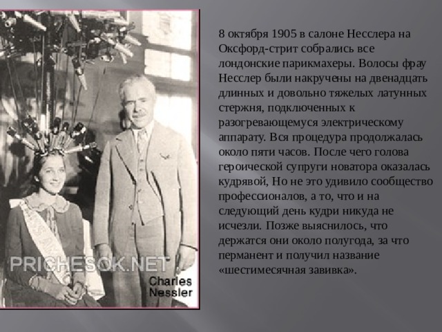 8 октября 1905 в салоне Несслера на Оксфорд-стрит собрались все лондонские парикмахеры. Волосы фрау Несслер были накручены на двенадцать длинных и довольно тяжелых латунных стержня, подключенных к разогревающемуся электрическому аппарату. Вся процедура продолжалась около пяти часов. После чего голова героической супруги новатора оказалась кудрявой, Но не это удивило сообщество профессионалов, а то, что и на следующий день кудри никуда не исчезли. Позже выяснилось, что держатся они около полугода, за что перманент и получил название «шестимесячная завивка».