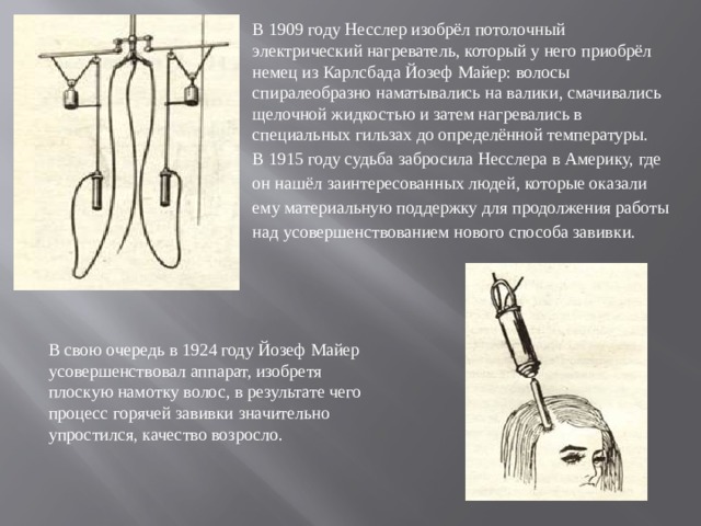 В 1909 году Несслер изобрёл потолочный электрический нагреватель, который у него приобрёл немец из Карлсбада Йозеф Майер: волосы спиралеобразно наматывались на валики, смачивались щелочной жидкостью и затем нагревались в специальных гильзах до определённой температуры. В 1915 году судьба забросила Несслера в Америку, где он нашёл заинтересованных людей, которые оказали ему материальную поддержку для продолжения работы над усовершенствованием нового способа завивки. В свою очередь в 1924 году Йозеф Майер усовершенствовал аппарат, изобретя плоскую намотку волос, в результате чего процесс горячей завивки значительно упростился, качество возросло.