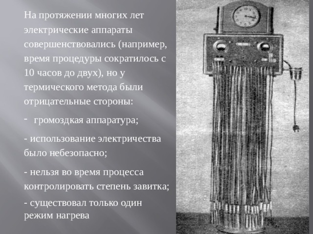 На протяжении многих лет электрические аппараты совершенствовались (например, время процедуры сократилось с 10 часов до двух), но у термического метода были отрицательные стороны: громоздкая аппаратура; - использование электричества было небезопасно; - нельзя во время процесса контролировать степень завитка; - существовал только один режим нагрева